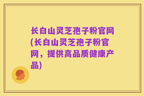 长白山灵芝孢子粉官网(长白山灵芝孢子粉官网,提供高品质健康产品)