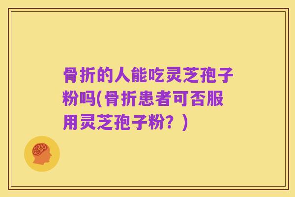 骨折的人能吃灵芝孢子粉吗(骨折患者可否服用灵芝孢子粉？)