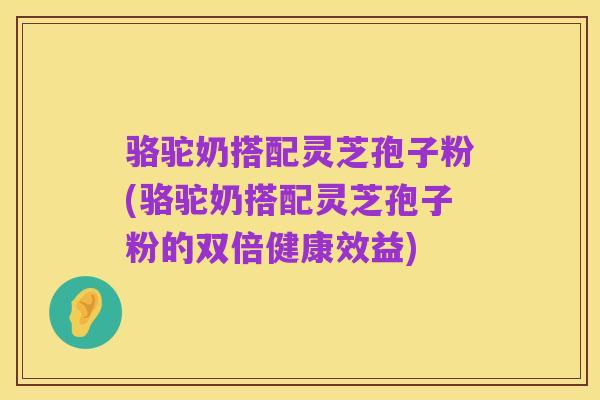 骆驼奶搭配灵芝孢子粉(骆驼奶搭配灵芝孢子粉的双倍健康效益)