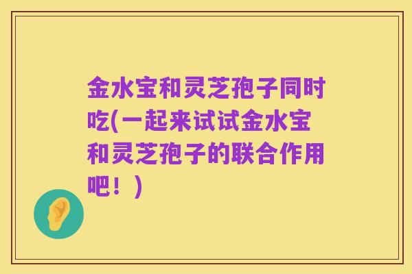 金水宝和灵芝孢子同时吃(一起来试试金水宝和灵芝孢子的联合作用吧!)
