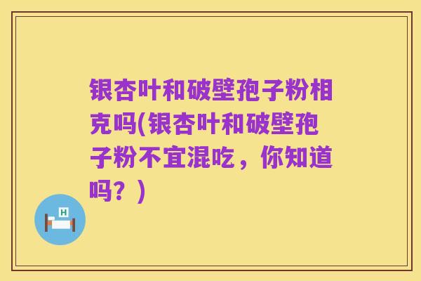 银杏叶和破壁孢子粉相克吗(银杏叶和破壁孢子粉不宜混吃，你知道吗？)