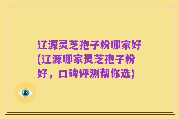 辽源灵芝孢子粉哪家好(辽源哪家灵芝孢子粉好，口碑评测帮你选)