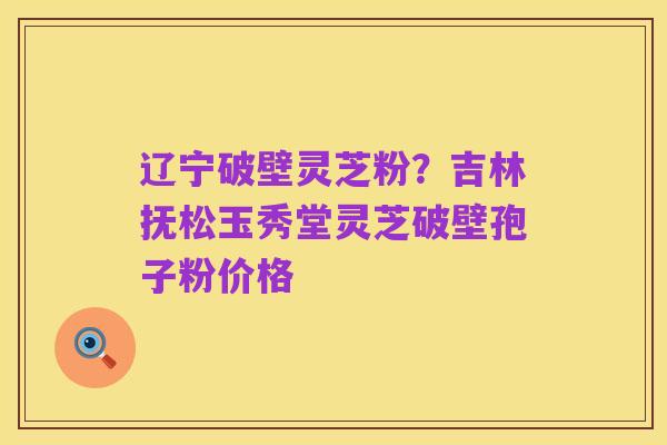辽宁破壁灵芝粉?吉林抚松玉秀堂灵芝破壁孢子粉价格