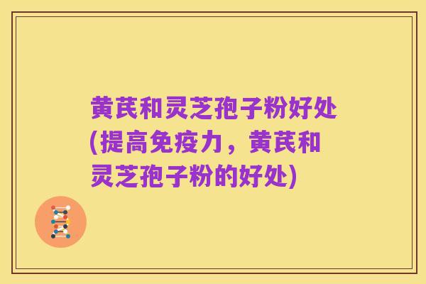 黄芪和灵芝孢子粉好处(提高免疫力,黄芪和灵芝孢子粉的好处)