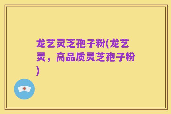 龙艺灵芝孢子粉(龙艺灵，高品质灵芝孢子粉)
