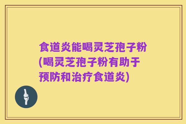 食道炎能喝灵芝孢子粉(喝灵芝孢子粉有助于预防和治疗食道炎)