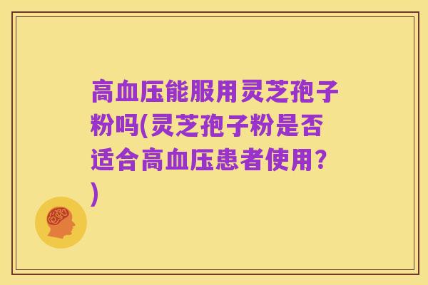 高血压能服用灵芝孢子粉吗(灵芝孢子粉是否适合高血压患者使用?)