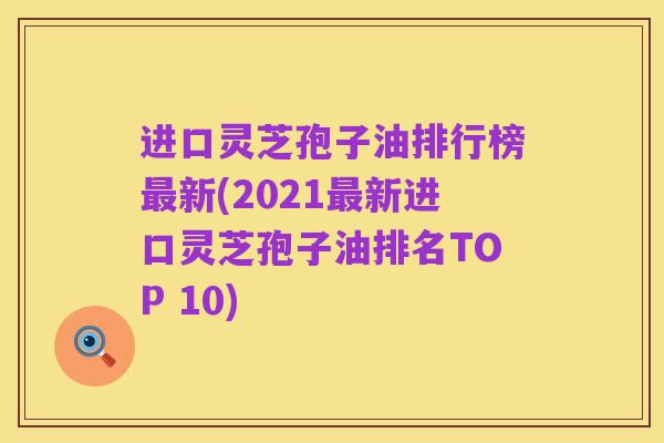 进口灵芝孢子油排行榜最新(2021最新进口灵芝孢子油排名TOP 10)