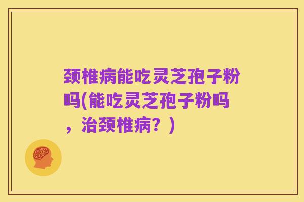 颈椎病能吃灵芝孢子粉吗(能吃灵芝孢子粉吗，治颈椎病？)