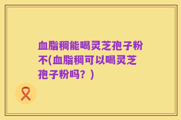 血脂稠能喝灵芝孢子粉不(血脂稠可以喝灵芝孢子粉吗？)
