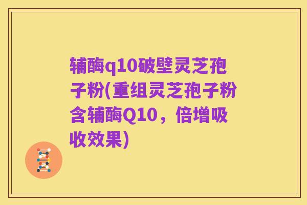 辅酶q10破壁灵芝孢子粉(重组灵芝孢子粉含辅酶Q10,倍增吸收效果)