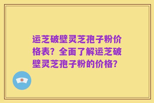 运芝破壁灵芝孢子粉价格表?全面了解运芝破壁灵芝孢子粉的价格?
