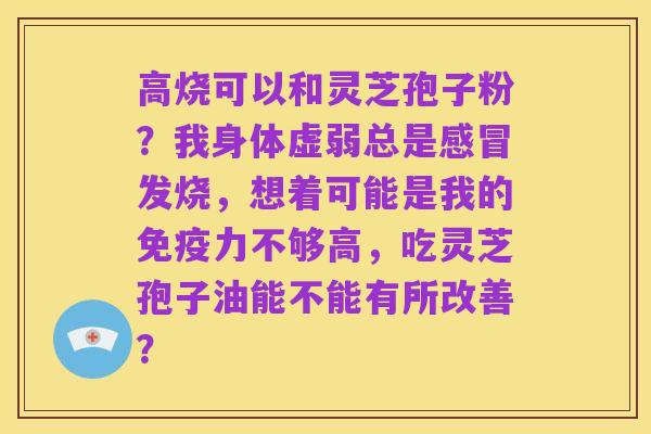 高烧可以和灵芝孢子粉?我身体虚弱总是感冒发烧,想着可能是我的免疫力不够高,吃灵芝孢子油能不能有所改善?