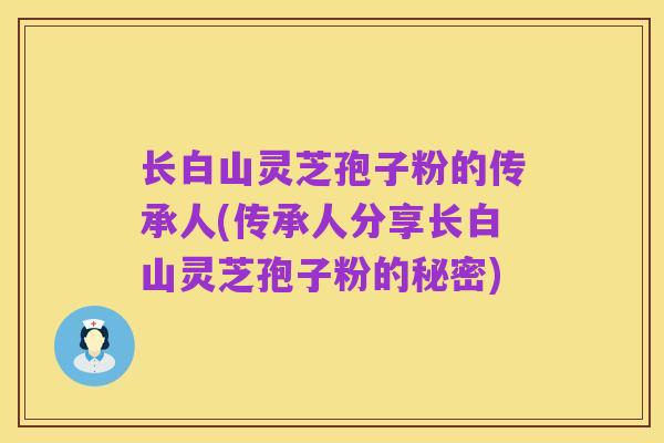 长白山灵芝孢子粉的传承人(传承人分享长白山灵芝孢子粉的秘密)