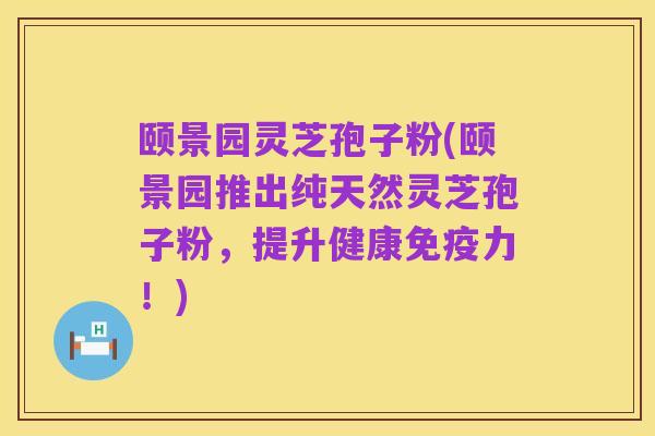 颐景园灵芝孢子粉(颐景园推出纯天然灵芝孢子粉，提升健康免疫力！)