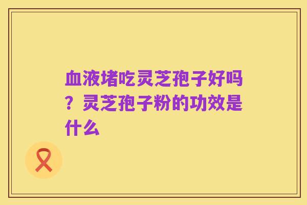 血液堵吃灵芝孢子好吗?灵芝孢子粉的功效是什么