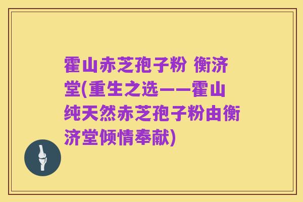 霍山赤芝孢子粉 衡济堂(重生之选——霍山纯天然赤芝孢子粉由衡济堂倾情奉献)