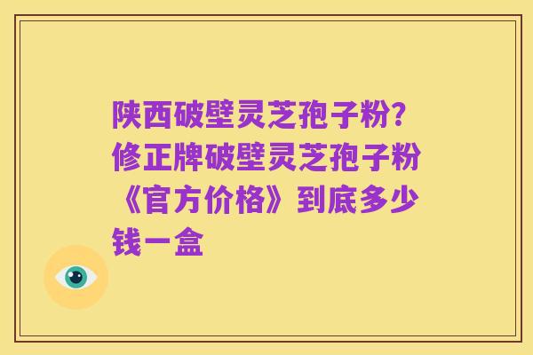 陕西破壁灵芝孢子粉?修正牌破壁灵芝孢子粉《官方价格》到底多少钱一盒