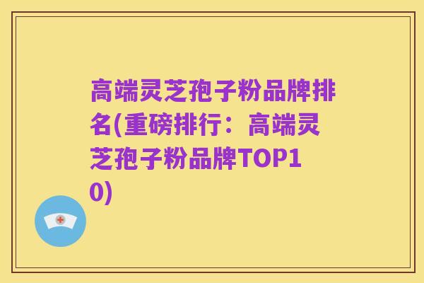 高端灵芝孢子粉品牌排名(重磅排行：高端灵芝孢子粉品牌TOP10)