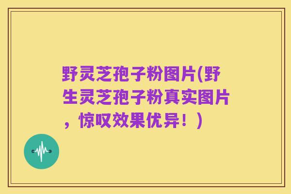 野灵芝孢子粉图片(野生灵芝孢子粉真实图片,惊叹效果优异!)
