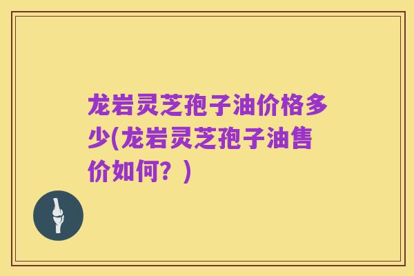 龙岩灵芝孢子油价格多少(龙岩灵芝孢子油售价如何?)
