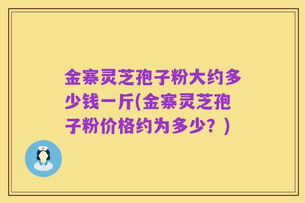 金寨灵芝孢子粉大约多少钱一斤(金寨灵芝孢子粉价格约为多少？)