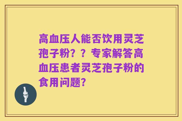 高血压人能否饮用灵芝孢子粉??专家解答高血压患者灵芝孢子粉的食用问题?