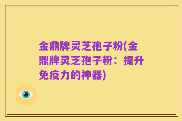 金鼎牌灵芝孢子粉(金鼎牌灵芝孢子粉：提升免疫力的神器)