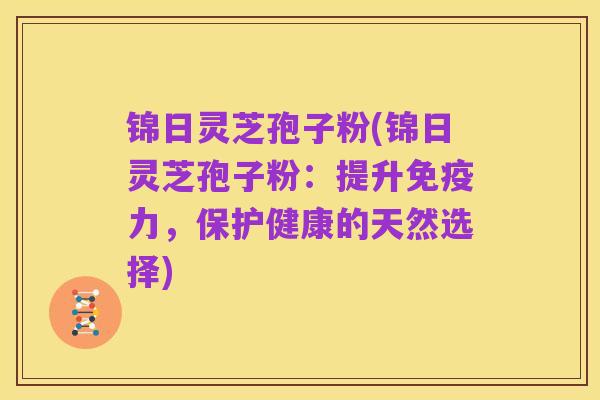锦日灵芝孢子粉(锦日灵芝孢子粉:提升免疫力,保护健康的天然选择)