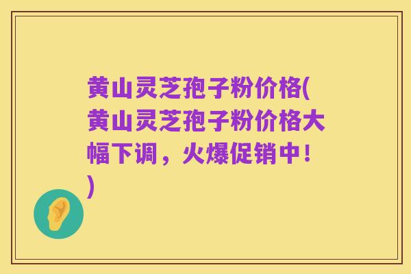 黄山灵芝孢子粉价格(黄山灵芝孢子粉价格大幅下调,火爆促销中!)