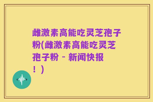 雌激素高能吃灵芝孢子粉(雌激素高能吃灵芝孢子粉 - 新闻快报!)