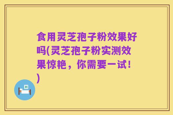 食用灵芝孢子粉效果好吗(灵芝孢子粉实测效果惊艳,你需要一试!)