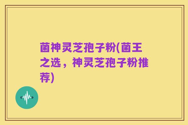菌神灵芝孢子粉(菌王之选,神灵芝孢子粉推荐)
