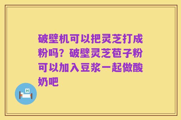 破壁机可以把灵芝打成粉吗?破壁灵芝苞子粉可以加入豆浆一起做酸奶吧