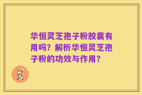 华恒灵芝孢子粉胶囊有用吗?解析华恒灵芝孢子粉的功效与作用?