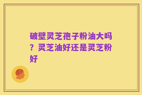 破壁灵芝孢子粉油大吗？灵芝油好还是灵芝粉好