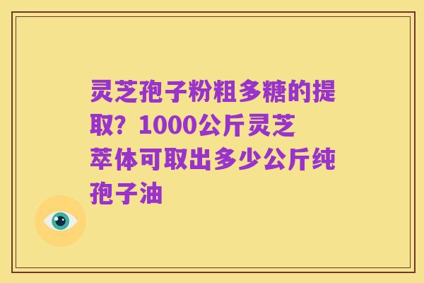 灵芝孢子粉粗多糖的提取?1000公斤灵芝萃体可取出多少公斤纯孢子油