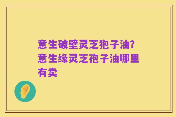 意生破壁灵芝狍子油?意生缘灵芝孢子油哪里有卖