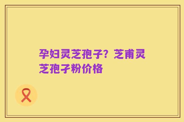 孕妇灵芝孢子？芝甫灵芝孢孑粉价格