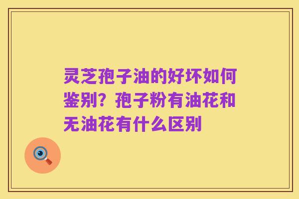 灵芝孢子油的好坏如何鉴别？孢子粉有油花和无油花有什么区别