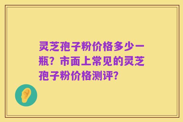 灵芝孢子粉价格多少一瓶?市面上常见的灵芝孢子粉价格测评?