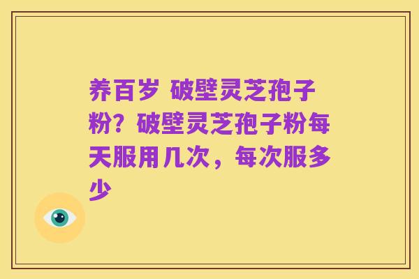 养百岁 破壁灵芝孢子粉?破壁灵芝孢子粉每天服用几次,每次服多少