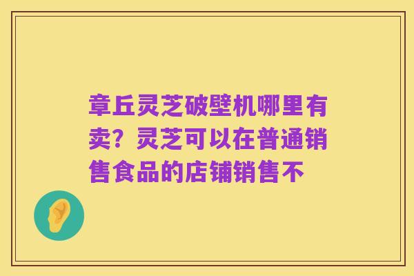 章丘灵芝破壁机哪里有卖？灵芝可以在普通销售食品的店铺销售不