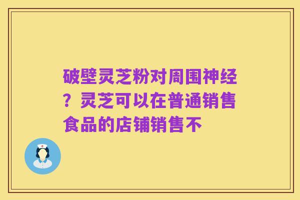 破壁灵芝粉对周围神经?灵芝可以在普通销售食品的店铺销售不