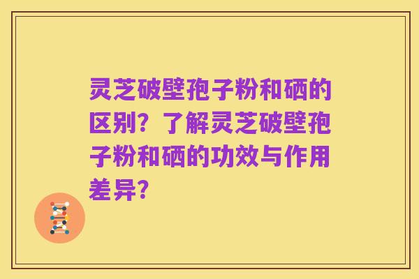 灵芝破壁孢子粉和硒的区别?了解灵芝破壁孢子粉和硒的功效与作用差异?