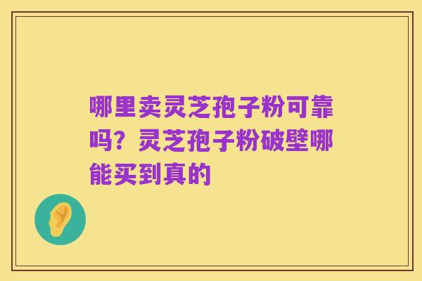 哪里卖灵芝孢子粉可靠吗?灵芝孢子粉破壁哪能买到真的
