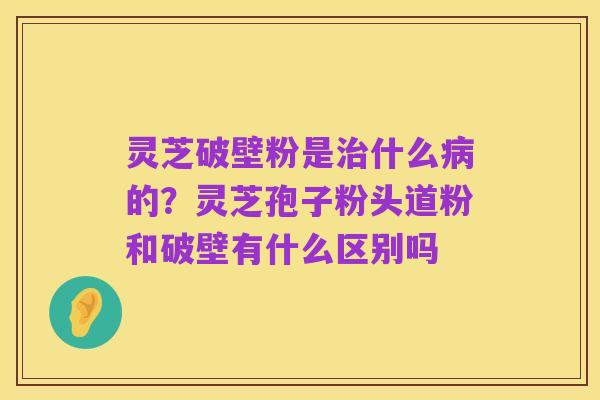 灵芝破壁粉是治什么病的？灵芝孢子粉头道粉和破壁有什么区别吗