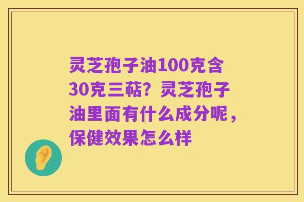 灵芝孢子油100克含30克三萜?灵芝孢子油里面有什么成分呢,保健效果怎么样