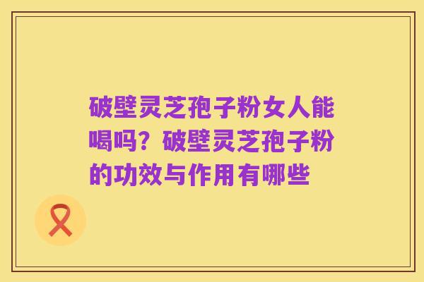 破壁灵芝孢子粉女人能喝吗？破壁灵芝孢子粉的功效与作用有哪些