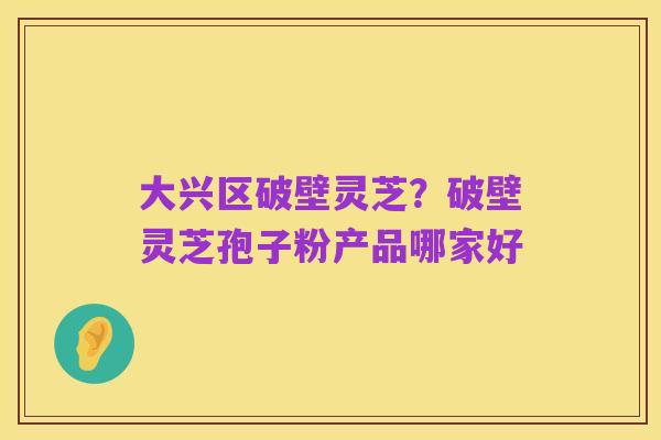 大兴区破壁灵芝?破壁灵芝孢子粉产品哪家好
